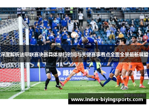 深度解析法甲联赛决赛具体举行时间与关键赛事看点全面全景最新展望 深度解析法甲联赛决赛具体举行时间与关键赛事看点全面全景最新展望