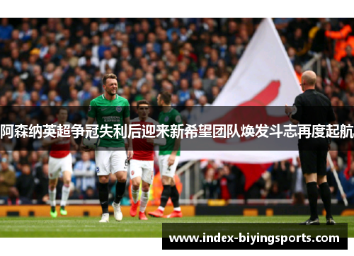 阿森纳英超争冠失利后迎来新希望团队焕发斗志再度起航